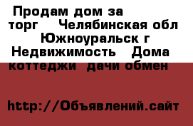 Продам дом за 1 450 000 торг  - Челябинская обл., Южноуральск г. Недвижимость » Дома, коттеджи, дачи обмен   